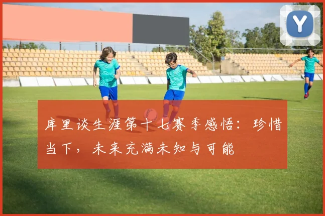 库里谈生涯第十七赛季感悟：珍惜当下，未来充满未知与可能