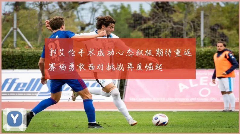 郭艾伦手术成功心态积极期待重返赛场勇敢面对挑战再度崛起