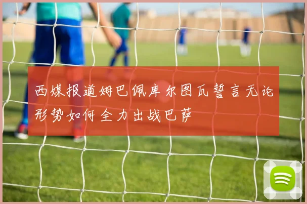 西媒报道姆巴佩库尔图瓦誓言无论形势如何全力出战巴萨