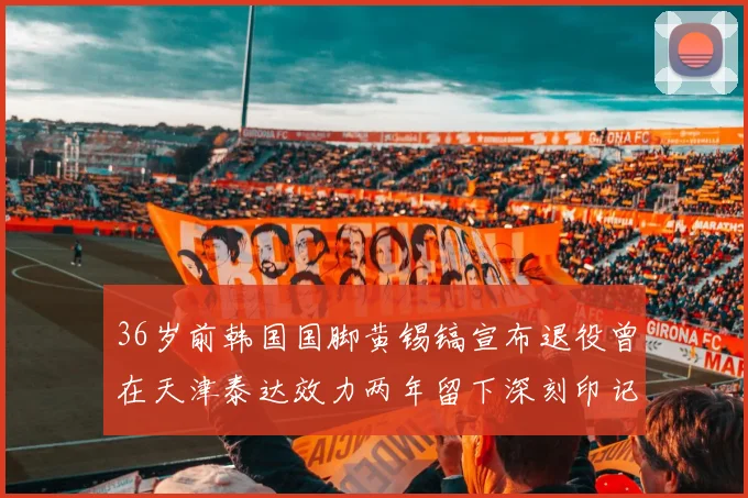 36岁前韩国国脚黄锡镐宣布退役曾在天津泰达效力两年留下深刻印记