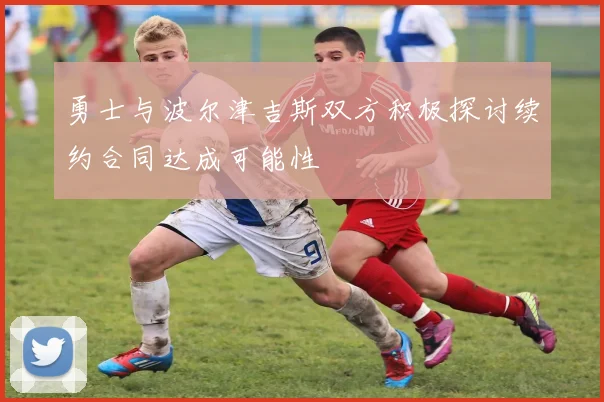 勇士与波尔津吉斯双方积极探讨续约合同达成可能性