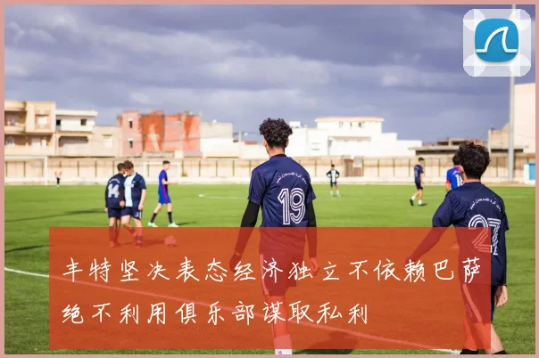 丰特坚决表态经济独立不依赖巴萨绝不利用俱乐部谋取私利