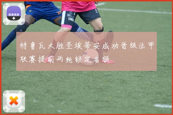 特鲁瓦大胜圣埃蒂安成功晋级法甲联赛提前两轮锁定名额