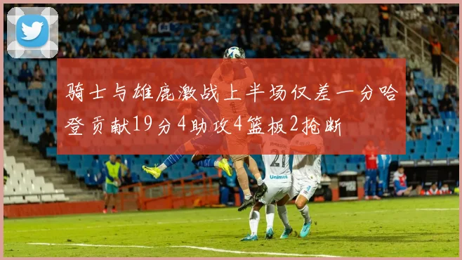 骑士与雄鹿激战上半场仅差一分哈登贡献19分4助攻4篮板2抢断