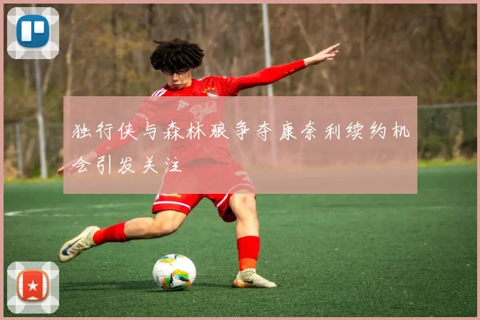 独行侠与森林狼争夺康奈利续约机会引发关注