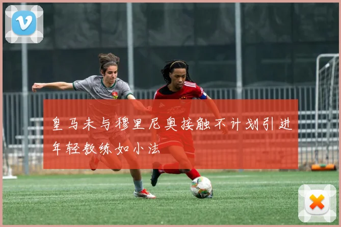 皇马未与穆里尼奥接触不计划引进年轻教练如小法